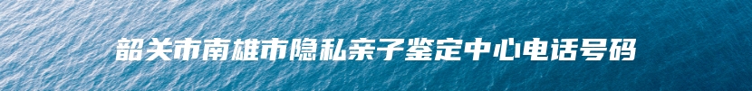 韶关市南雄市隐私亲子鉴定中心电话号码