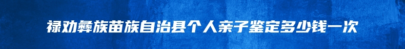 禄劝彝族苗族自治县个人亲子鉴定多少钱一次