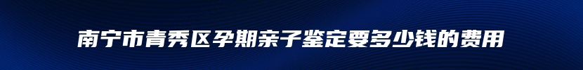 南宁市青秀区孕期亲子鉴定要多少钱的费用