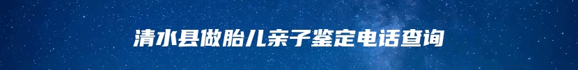 清水县做胎儿亲子鉴定电话查询