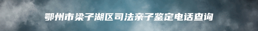 鄂州市梁子湖区司法亲子鉴定电话查询