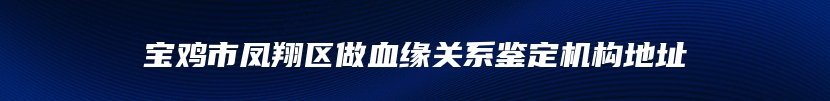 宝鸡市凤翔区做血缘关系鉴定机构地址