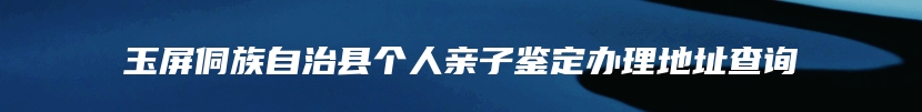 玉屏侗族自治县个人亲子鉴定办理地址查询