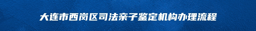 大连市西岗区司法亲子鉴定机构办理流程