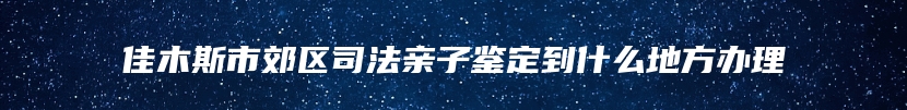 佳木斯市郊区司法亲子鉴定到什么地方办理