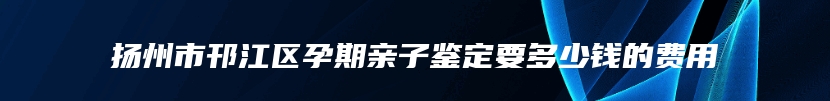 扬州市邗江区孕期亲子鉴定要多少钱的费用