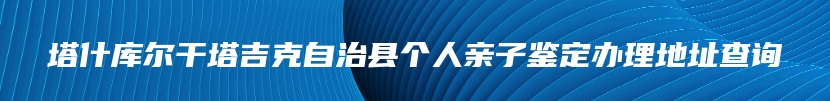 塔什库尔干塔吉克自治县个人亲子鉴定办理地址查询