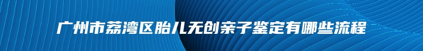 广州市荔湾区胎儿无创亲子鉴定有哪些流程