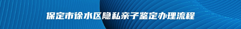 保定市徐水区隐私亲子鉴定办理流程