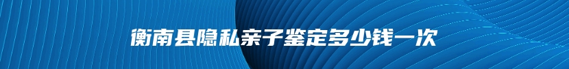 衡南县隐私亲子鉴定多少钱一次