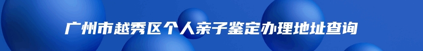 广州市越秀区个人亲子鉴定办理地址查询