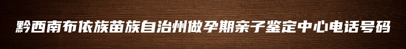 黔西南布依族苗族自治州做孕期亲子鉴定中心电话号码