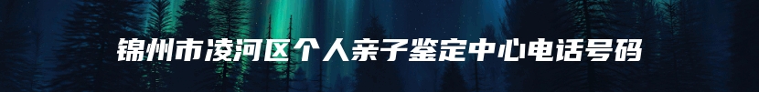 锦州市凌河区个人亲子鉴定中心电话号码