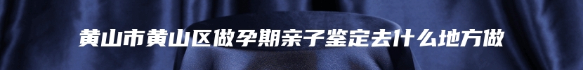 黄山市黄山区做孕期亲子鉴定去什么地方做