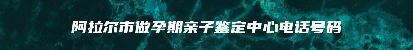 阿拉尔市做孕期亲子鉴定中心电话号码