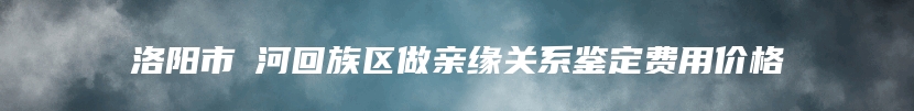 洛阳市瀍河回族区做亲缘关系鉴定费用价格