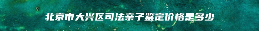 北京市大兴区司法亲子鉴定价格是多少