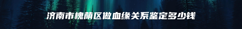 济南市槐荫区做血缘关系鉴定多少钱