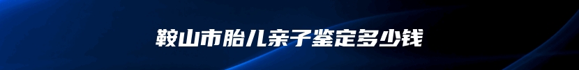 鞍山市胎儿亲子鉴定多少钱