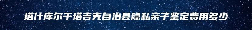 塔什库尔干塔吉克自治县隐私亲子鉴定费用多少