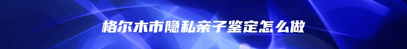 格尔木市隐私亲子鉴定怎么做