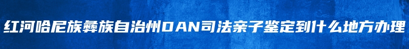 红河哈尼族彝族自治州DAN司法亲子鉴定到什么地方办理