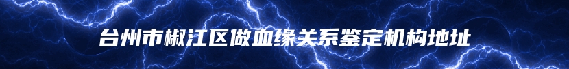 台州市椒江区做血缘关系鉴定机构地址
