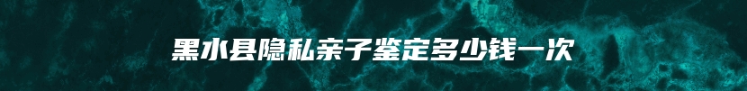 黑水县隐私亲子鉴定多少钱一次