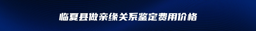 临夏县做亲缘关系鉴定费用价格