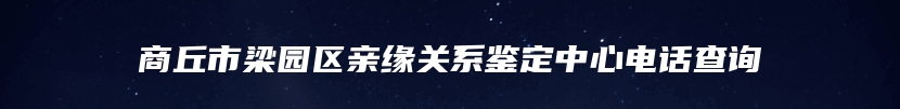 商丘市梁园区亲缘关系鉴定中心电话查询