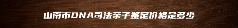 山南市DNA司法亲子鉴定价格是多少