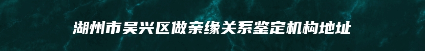 湖州市吴兴区做亲缘关系鉴定机构地址