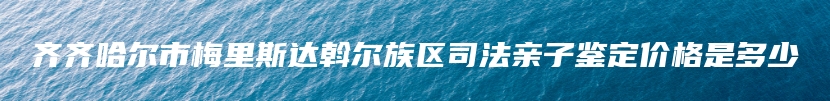 齐齐哈尔市梅里斯达斡尔族区司法亲子鉴定价格是多少