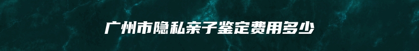 广州市隐私亲子鉴定费用多少