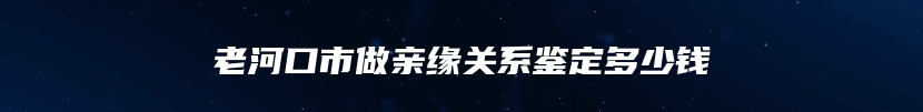 老河口市做亲缘关系鉴定多少钱