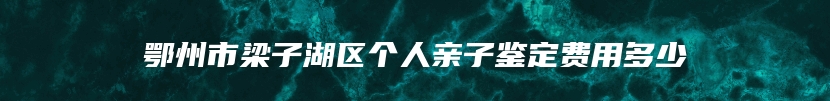 鄂州市梁子湖区个人亲子鉴定费用多少