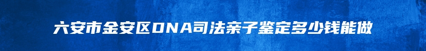 六安市金安区DNA司法亲子鉴定多少钱能做