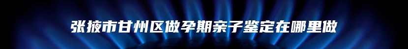 张掖市甘州区做孕期亲子鉴定在哪里做