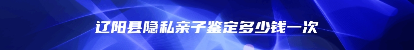 辽阳县隐私亲子鉴定多少钱一次