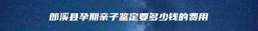 郎溪县孕期亲子鉴定要多少钱的费用