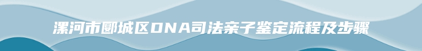 漯河市郾城区DNA司法亲子鉴定流程及步骤