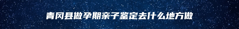 青冈县做孕期亲子鉴定去什么地方做