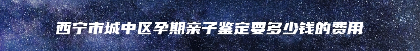 西宁市城中区孕期亲子鉴定要多少钱的费用