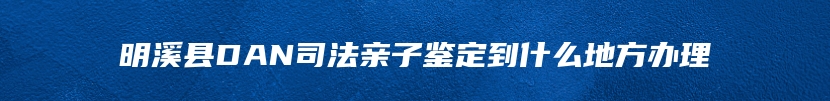 明溪县DAN司法亲子鉴定到什么地方办理