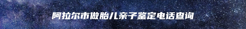 阿拉尔市做胎儿亲子鉴定电话查询