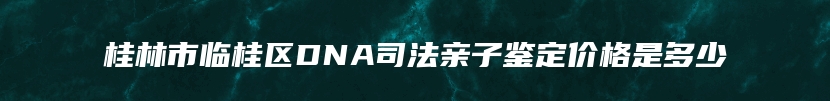 桂林市临桂区DNA司法亲子鉴定价格是多少