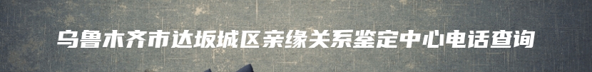 乌鲁木齐市达坂城区亲缘关系鉴定中心电话查询