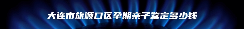 大连市旅顺口区孕期亲子鉴定多少钱