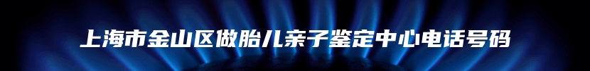 上海市金山区做胎儿亲子鉴定中心电话号码