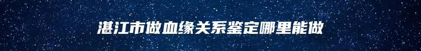 湛江市做血缘关系鉴定哪里能做